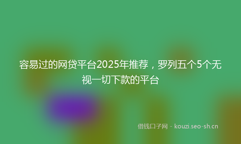 容易过的网贷平台2025年推荐，罗列五个5个无视一切下款的平台