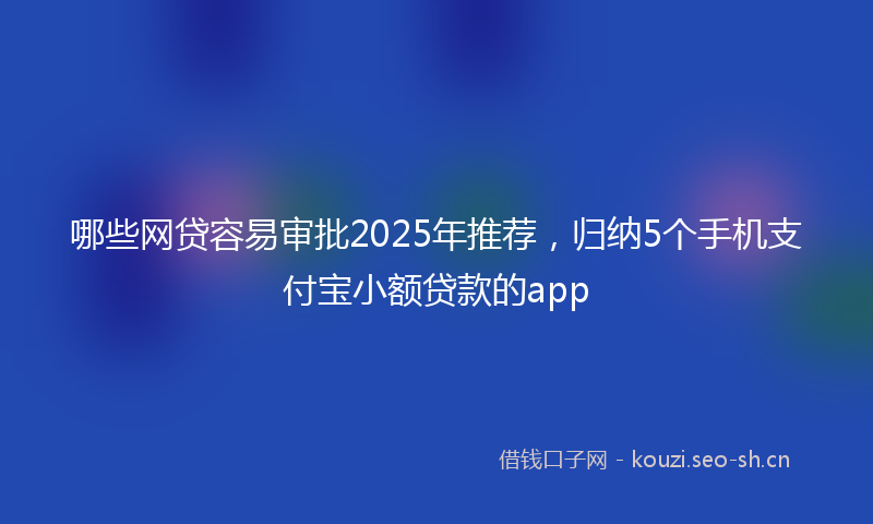 哪些网贷容易审批2025年推荐,归纳5个手机支付宝小额贷款的app