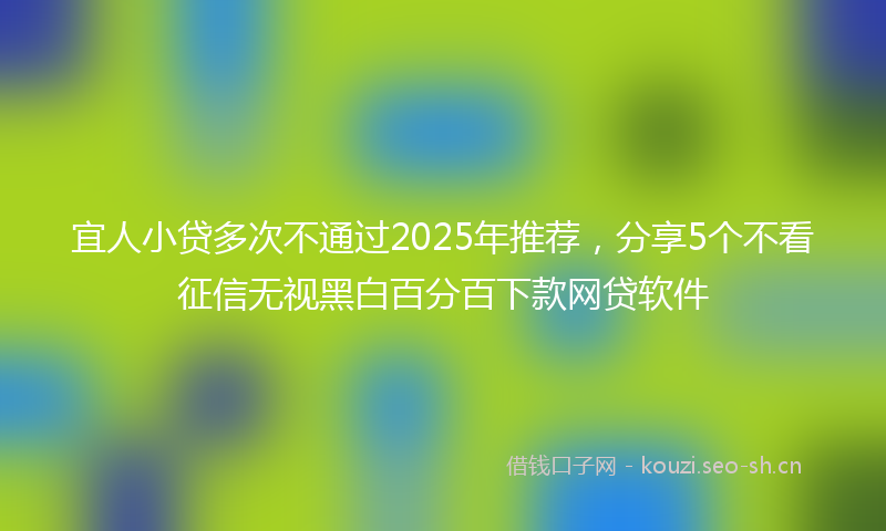 宜人小贷多次不通过2025年推荐，分享5个不看征信无视黑白百分百下款网贷软件