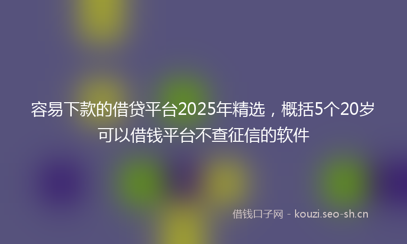 容易下款的借贷平台2025年精选，概括5个20岁可以借钱平台不查征信的软件