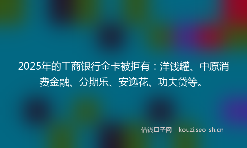 2025年的工商银行金卡被拒有：洋钱罐、中原消费金融、分期乐、安逸花、功夫贷等。