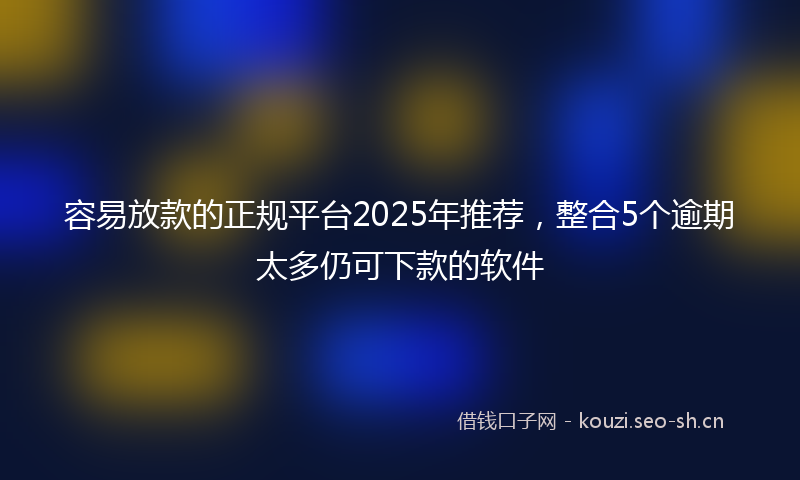 容易放款的正规平台2025年推荐，整合5个逾期太多仍可下款的软件