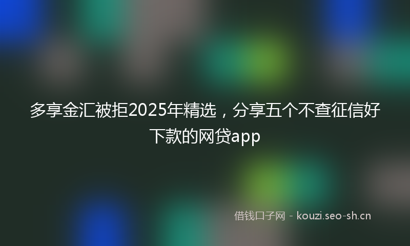 多享金汇被拒2025年精选,分享五个不查征信好下款的网贷app