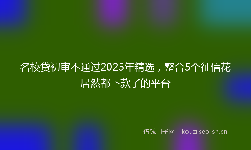 名校贷初审不通过2025年精选，整合5个征信花居然都下款了的平台