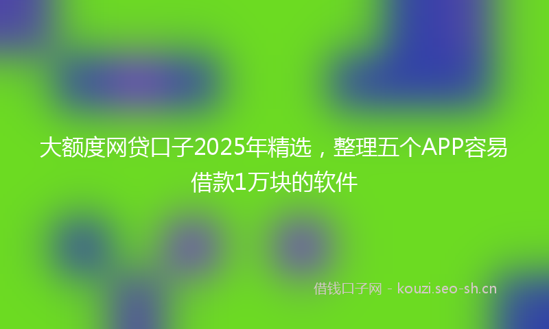 大额度网贷口子2025年精选，整理五个APP容易借款1万块的软件