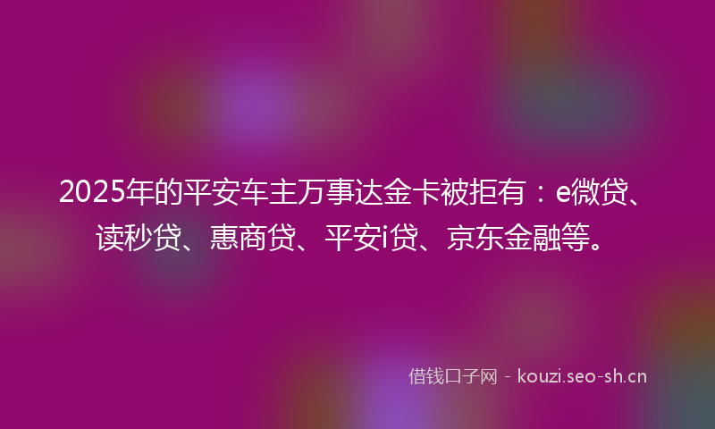 2025年的平安车主万事达金卡被拒有：e微贷、读秒贷、惠商贷、平安i贷、京东金融等。