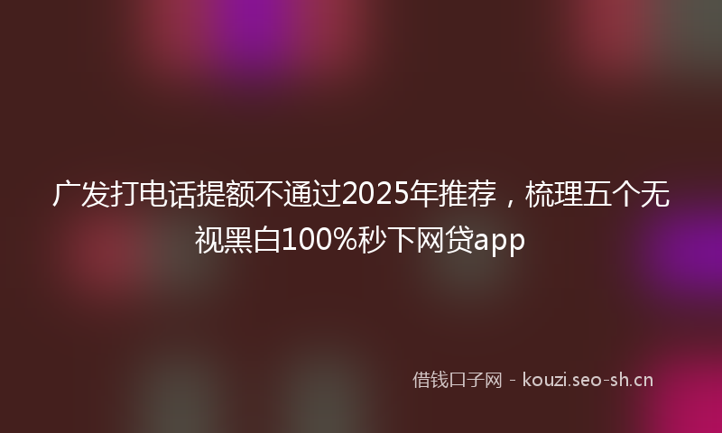 广发打电话提额不通过2025年推荐，梳理五个无视黑白100%秒下网贷app