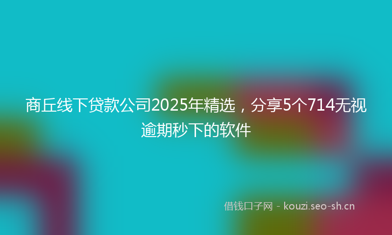 商丘线下贷款公司2025年精选，分享5个714无视逾期秒下的软件