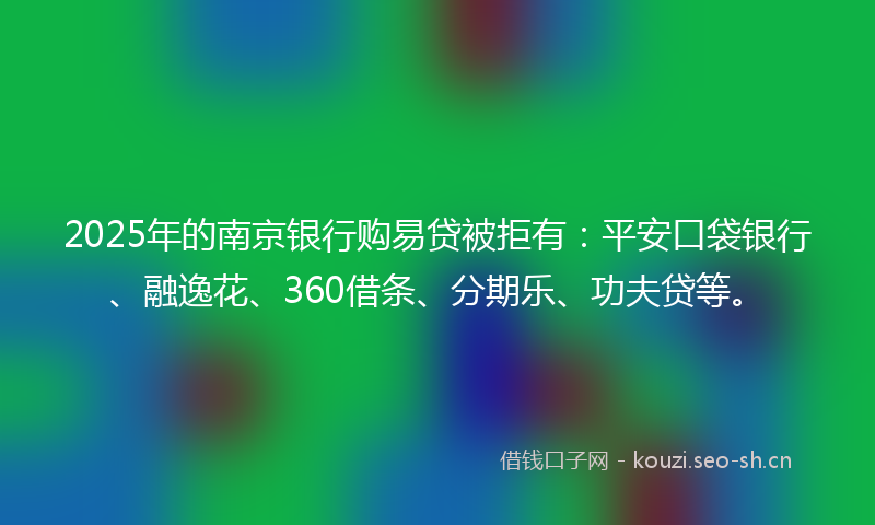 2025年的南京银行购易贷被拒有：平安口袋银行、融逸花、360借条、分期乐、功夫贷等。