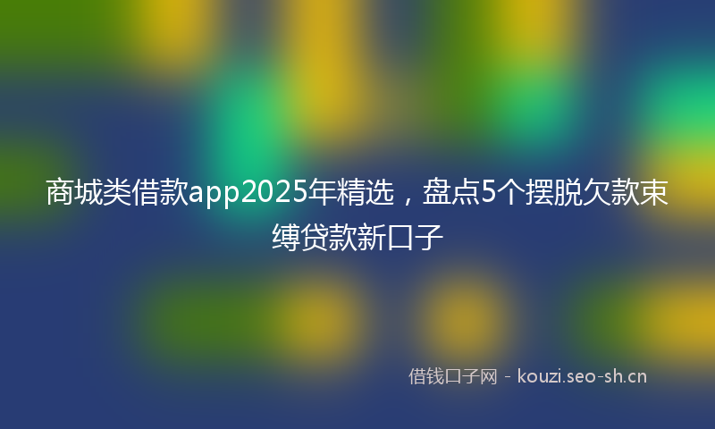 商城类借款app2025年精选，盘点5个摆脱欠款束缚贷款新口子