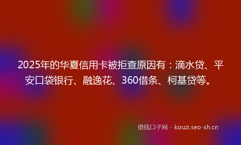 2025年的华夏信用卡被拒查原因有：滴水贷、平安口袋银行、融逸花、360借条、柯基贷等。