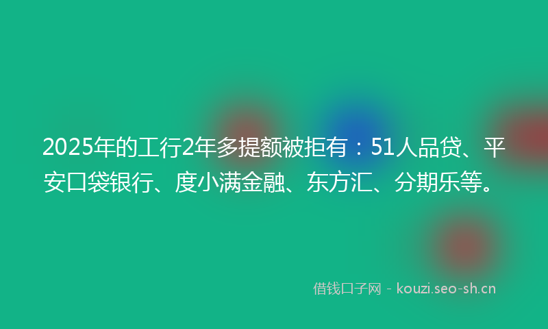 2025年的工行2年多提额被拒有：51人品贷、平安口袋银行、度小满金融、东方汇、分期乐等。