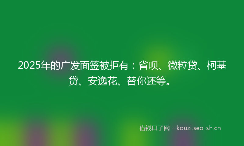 2025年的广发面签被拒有：省呗、微粒贷、柯基贷、安逸花、替你还等。