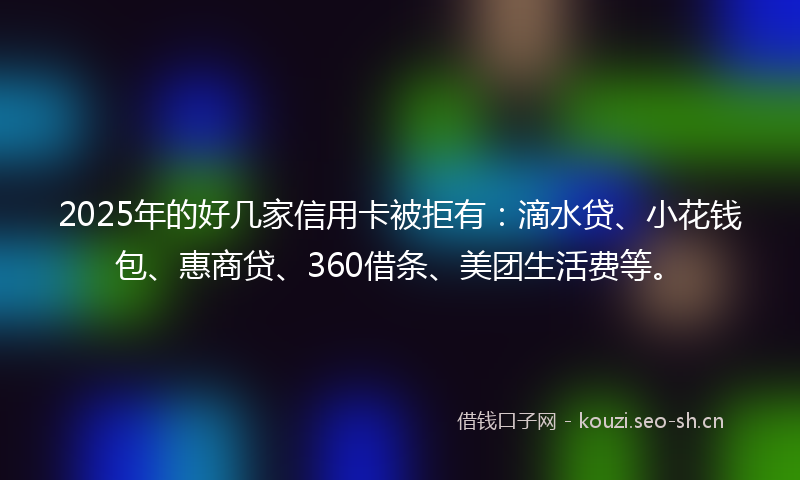 2025年的好几家信用卡被拒有：滴水贷、小花钱包、惠商贷、360借条、美团生活费等。
