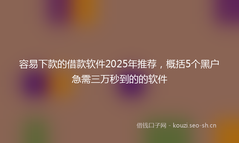 容易下款的借款软件2025年推荐，概括5个黑户急需三万秒到的的软件