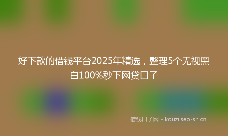 好下款的借钱平台2025年精选,整理5个无视黑白100%秒下网贷口子