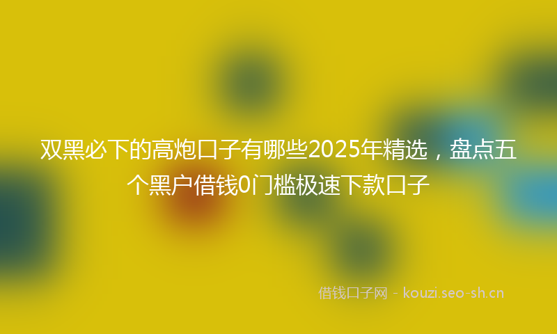 双黑必下的高炮口子有哪些2025年精选，盘点五个黑户借钱0门槛极速下款口子
