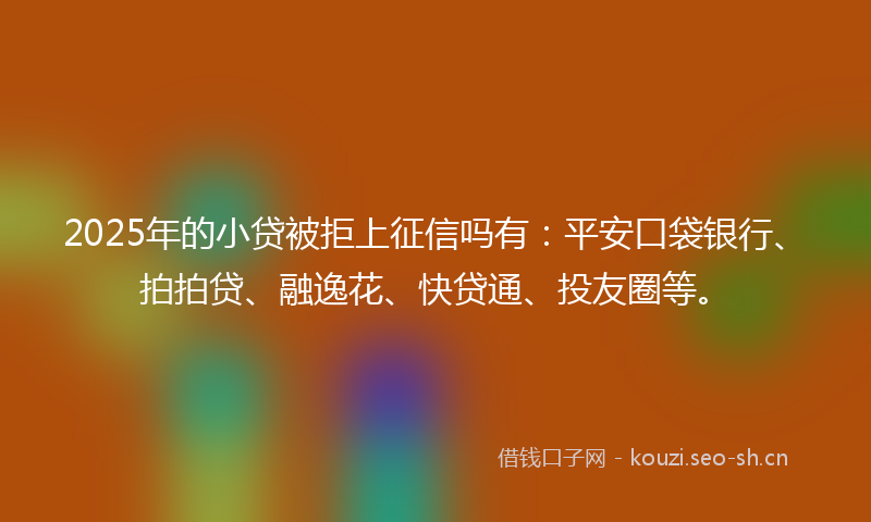 2025年的小贷被拒上征信吗有：平安口袋银行、拍拍贷、融逸花、快贷通、投友圈等。