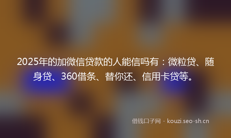 2025年的加微信贷款的人能信吗有：微粒贷、随身贷、360借条、替你还、信用卡贷等。