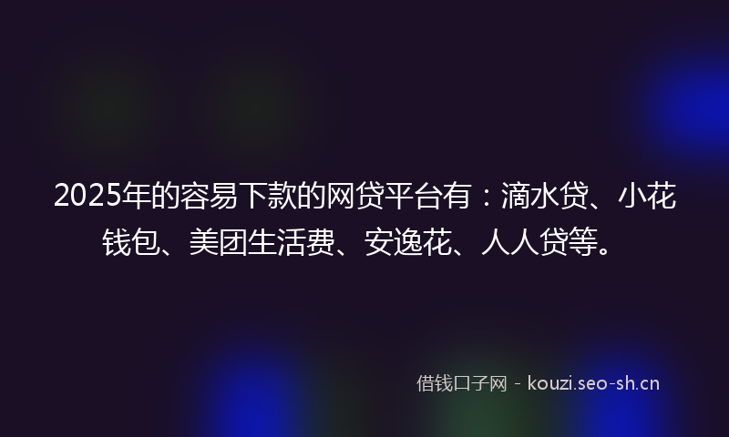 2025年的容易下款的网贷平台有：滴水贷、小花钱包、美团生活费、安逸花、人人贷等。