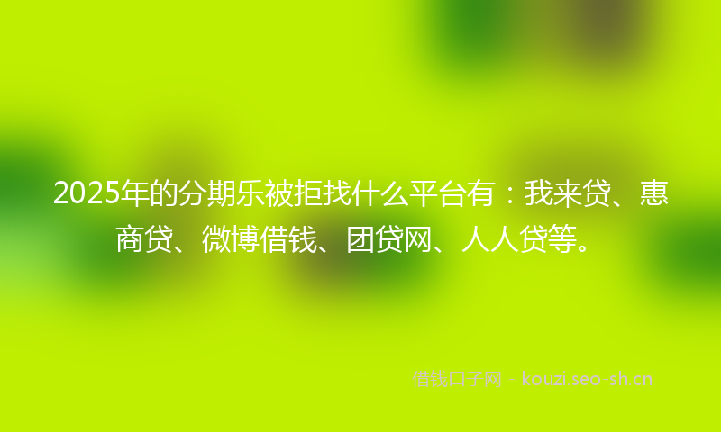 2025年的分期乐被拒找什么平台有：我来贷、惠商贷、微博借钱、团贷网、人人贷等。