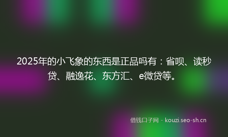 2025年的小飞象的东西是正品吗有：省呗、读秒贷、融逸花、东方汇、e微贷等。