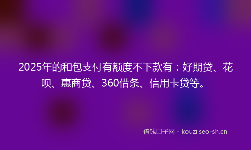 2025年的和包支付有额度不下款有:好期贷、花呗、惠商贷、360借条、信用卡贷等。