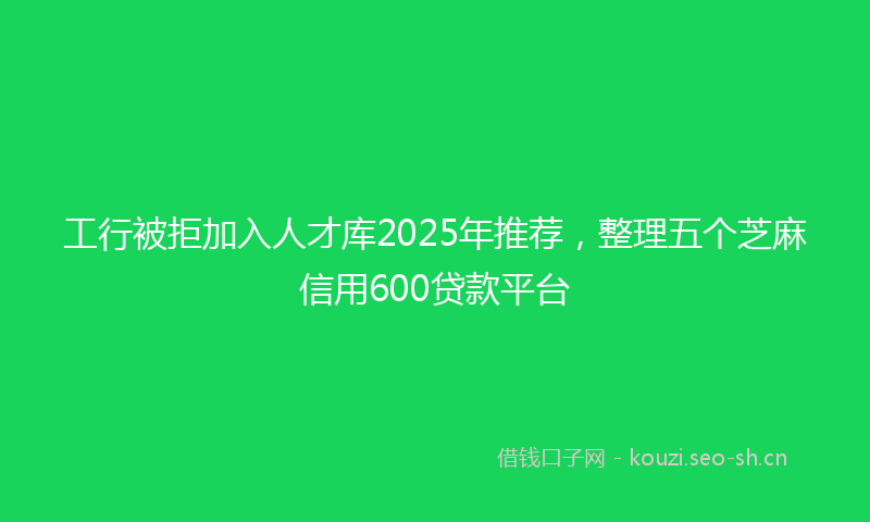 工行被拒加入人才库2025年推荐，整理五个芝麻信用600贷款平台