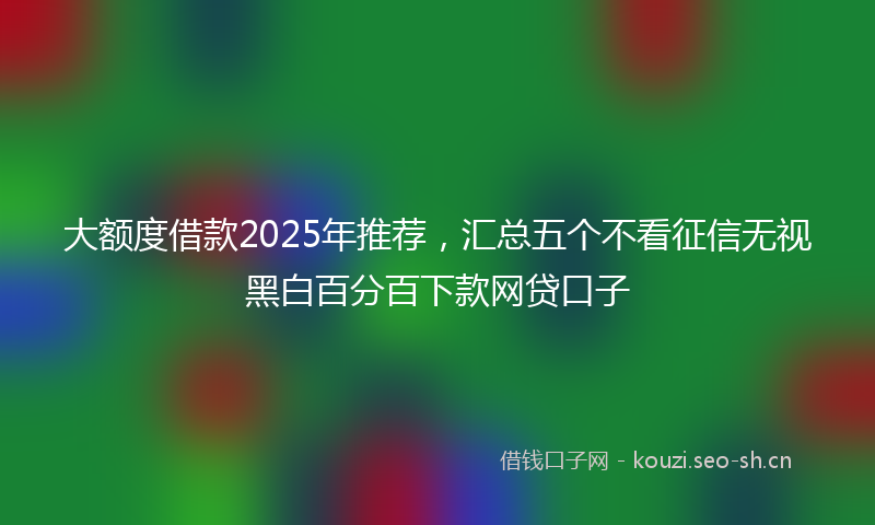 大额度借款2025年推荐，汇总五个不看征信无视黑白百分百下款网贷口子