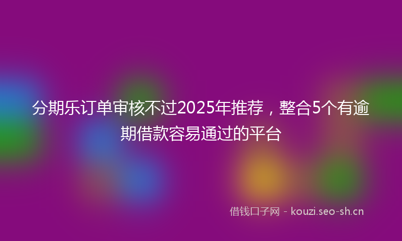 分期乐订单审核不过2025年推荐,整合5个有逾期借款容易通过的平台