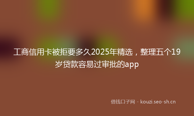 工商信用卡被拒要多久2025年精选，整理五个19岁贷款容易过审批的app