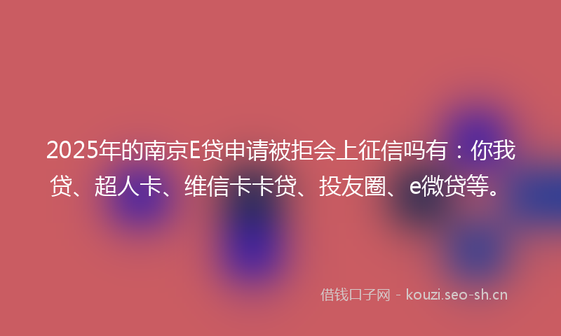 2025年的南京E贷申请被拒会上征信吗有：你我贷、超人卡、维信卡卡贷、投友圈、e微贷等。