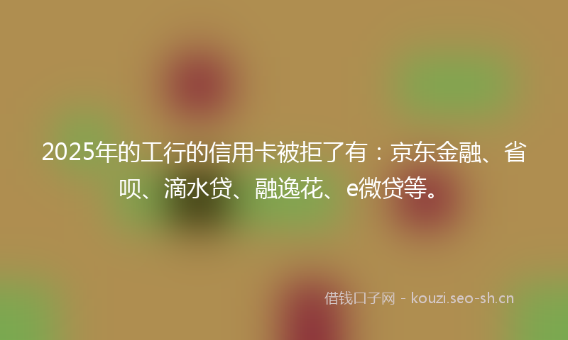 2025年的工行的信用卡被拒了有：京东金融、省呗、滴水贷、融逸花、e微贷等。