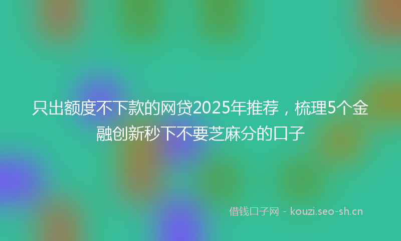 只出额度不下款的网贷2025年推荐,梳理5个金融创新秒下不要芝麻分的口子