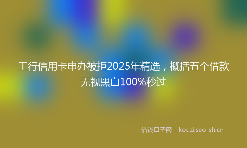 工行信用卡申办被拒2025年精选，概括五个借款无视黑白100%秒过
