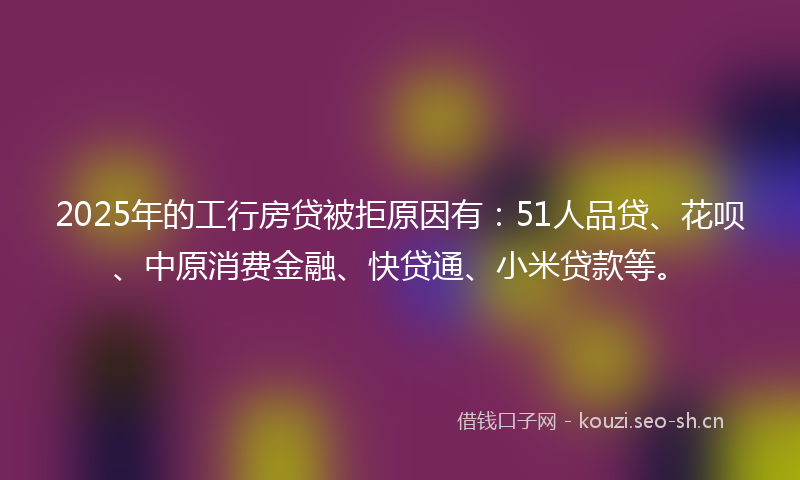 2025年的工行房贷被拒原因有：51人品贷、花呗、中原消费金融、快贷通、小米贷款等。