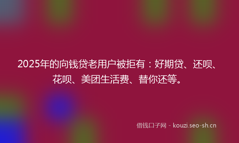 2025年的向钱贷老用户被拒有：好期贷、还呗、花呗、美团生活费、替你还等。