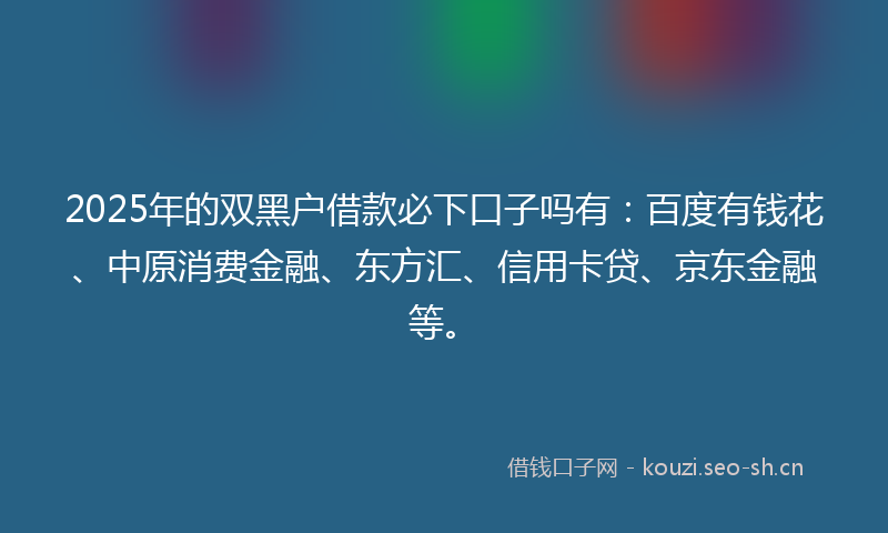 2025年的双黑户借款必下口子吗有：百度有钱花、中原消费金融、东方汇、信用卡贷、京东金融等。