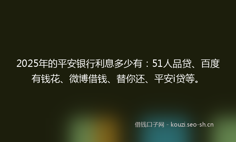 2025年的平安银行利息多少有：51人品贷、百度有钱花、微博借钱、替你还、平安i贷等。