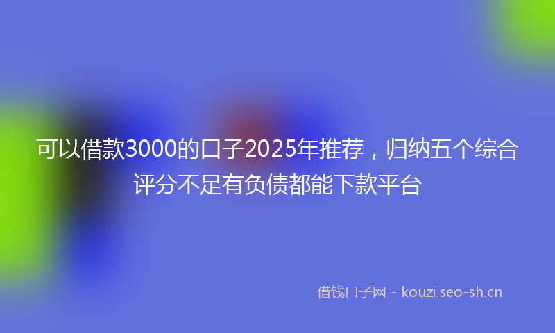 可以借款3000的口子2025年推荐，归纳五个综合评分不足有负债都能下款平台