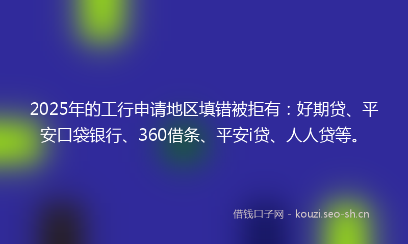 2025年的工行申请地区填错被拒有：好期贷、平安口袋银行、360借条、平安i贷、人人贷等。