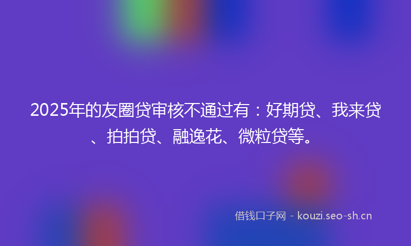 2025年的友圈贷审核不通过有：好期贷、我来贷、拍拍贷、融逸花、微粒贷等。