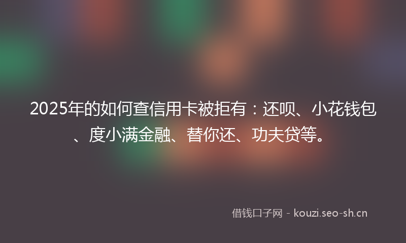 2025年的如何查信用卡被拒有：还呗、小花钱包、度小满金融、替你还、功夫贷等。