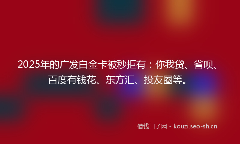 2025年的广发白金卡被秒拒有：你我贷、省呗、百度有钱花、东方汇、投友圈等。
