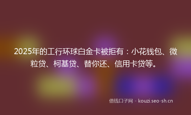 2025年的工行环球白金卡被拒有：小花钱包、微粒贷、柯基贷、替你还、信用卡贷等。