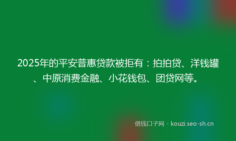 2025年的平安普惠贷款被拒有：拍拍贷、洋钱罐、中原消费金融、小花钱包、团贷网等。
