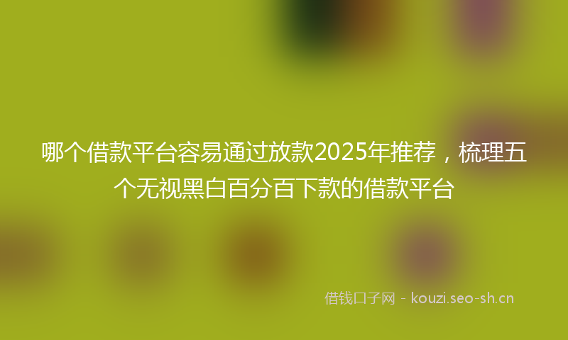 哪个借款平台容易通过放款2025年推荐，梳理五个无视黑白百分百下款的借款平台