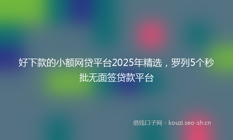好下款的小额网贷平台2025年精选，罗列5个秒批无面签贷款平台