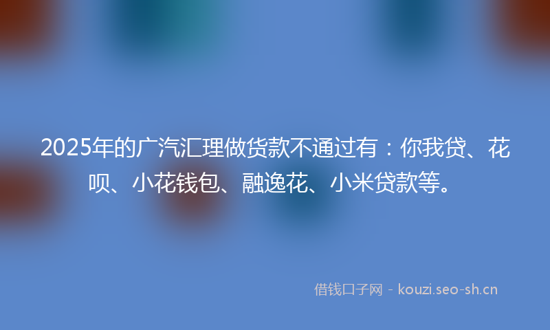 2025年的广汽汇理做货款不通过有：你我贷、花呗、小花钱包、融逸花、小米贷款等。