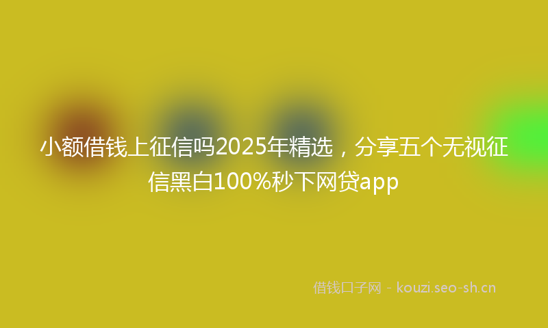 小额借钱上征信吗2025年精选，分享五个无视征信黑白100%秒下网贷app